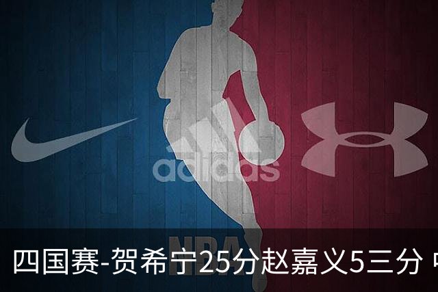 四国赛-贺希宁25分赵嘉义5三分 中国男篮再胜喀麦隆
