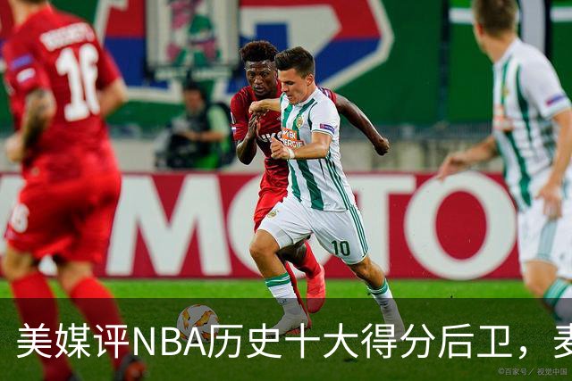 美媒评NBA历史十大得分后卫，麦迪垫底，哈登力压艾弗森，前2无悬念